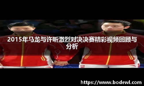 2015年马龙与许昕激烈对决决赛精彩视频回顾与分析